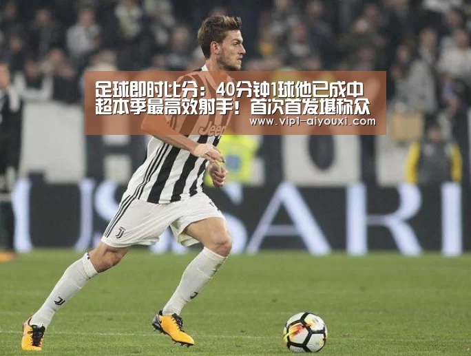 足球即时比分：40分钟1球他已成中超本季最高效射手！首次首发